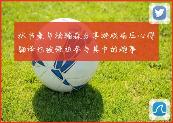 林书豪与杨瀚森分享游戏减压心得翻译也被强迫参与其中的趣事