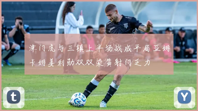 津门虎与三镇上半场战成平局亚姆卡姆姜利勋双双染黄射门乏力