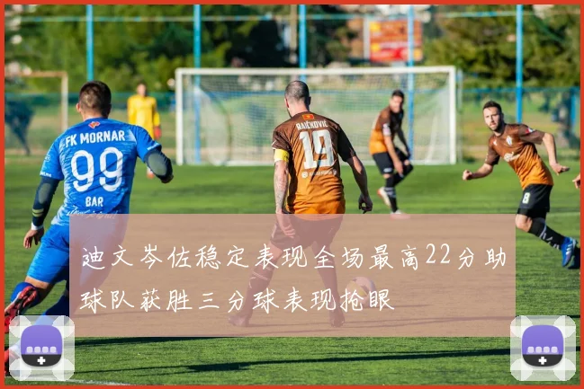 迪文岑佐稳定表现全场最高22分助球队获胜三分球表现抢眼