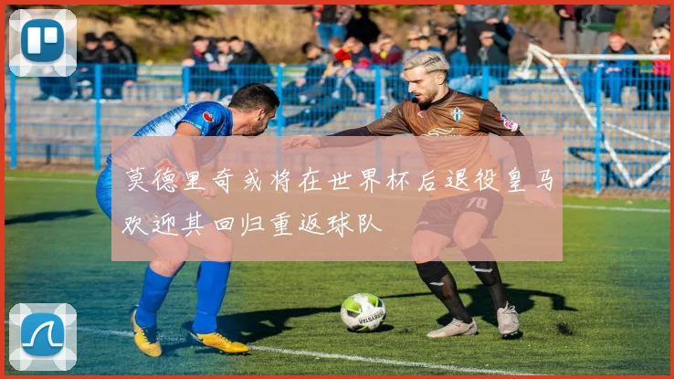 莫德里奇或将在世界杯后退役皇马欢迎其回归重返球队