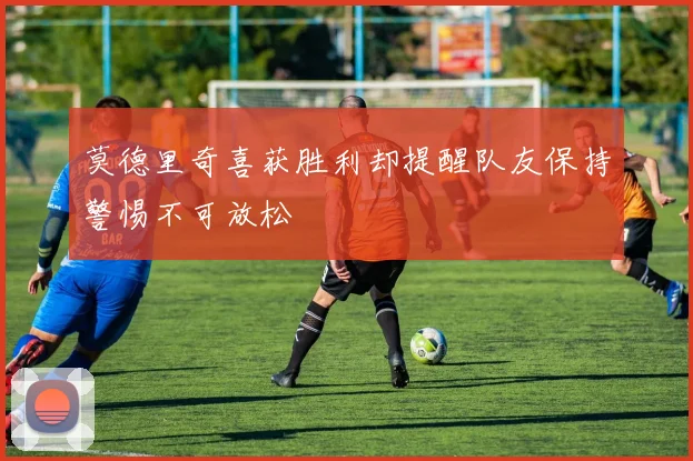 莫德里奇喜获胜利却提醒队友保持警惕不可放松