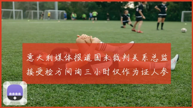 意大利媒体报道国米裁判关系总监接受检方问询三小时仅作为证人参与调查