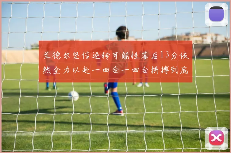 兰德尔坚信逆转可能性落后13分依然全力以赴一回合一回合拼搏到底