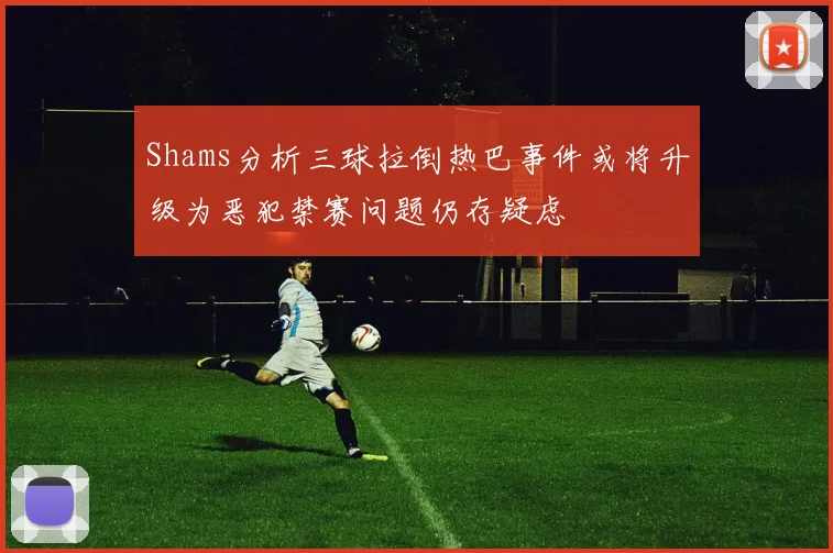 Shams分析三球拉倒热巴事件或将升级为恶犯禁赛问题仍存疑虑